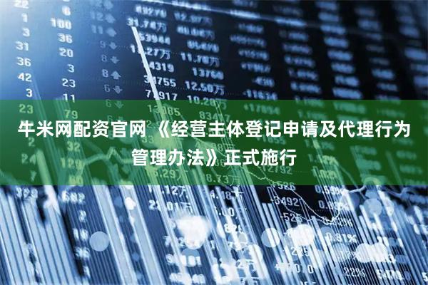 牛米网配资官网 《经营主体登记申请及代理行为管理办法》正式施行