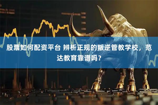 股票如何配资平台 辨析正规的叛逆管教学校，范达教育靠谱吗？