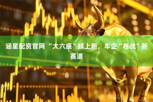 涵星配资官网 “大六座”频上新，车企“卷战”新赛道
