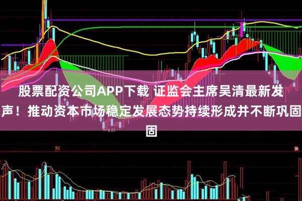 股票配资公司APP下载 证监会主席吴清最新发声！推动资本市场稳定发展态势持续形成并不断巩固