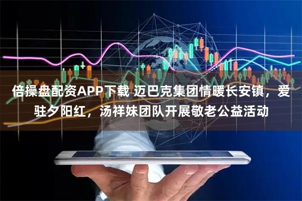 倍操盘配资APP下载 迈巴克集团情暖长安镇，爱驻夕阳红，汤祥妹团队开展敬老公益活动