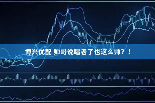 博兴优配 帅哥说唱老了也这么帅？！