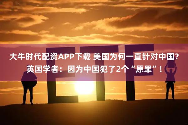 大牛时代配资APP下载 美国为何一直针对中国？英国学者：因为中国犯了2个“原罪”！