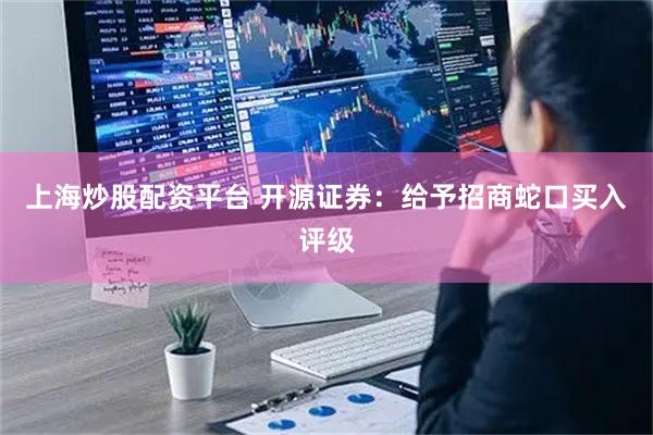 上海炒股配资平台 开源证券：给予招商蛇口买入评级