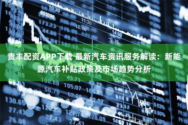 责丰配资APP下载 最新汽车资讯服务解读：新能源汽车补贴政策及市场趋势分析