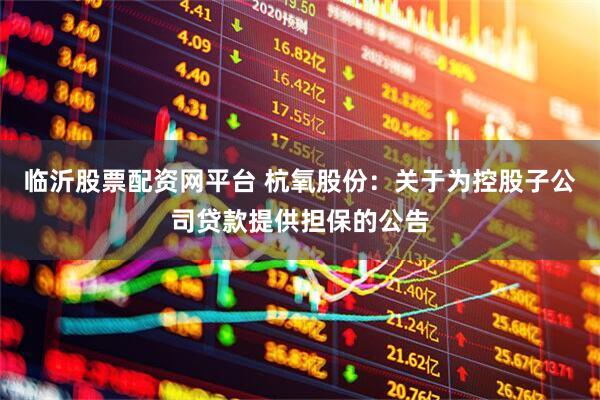 临沂股票配资网平台 杭氧股份：关于为控股子公司贷款提供担保的公告