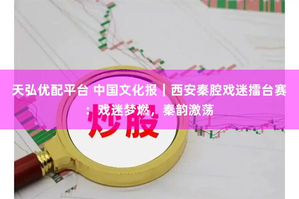 天弘优配平台 中国文化报｜西安秦腔戏迷擂台赛：戏迷梦燃，秦韵激荡