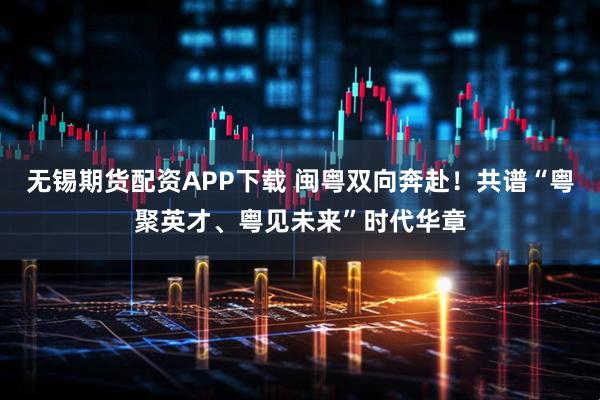 无锡期货配资APP下载 闽粤双向奔赴！共谱“粤聚英才、粤见未来”时代华章