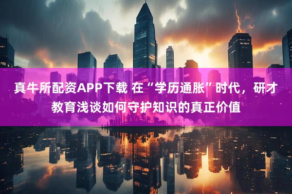 真牛所配资APP下载 在“学历通胀”时代，研才教育浅谈如何守护知识的真正价值