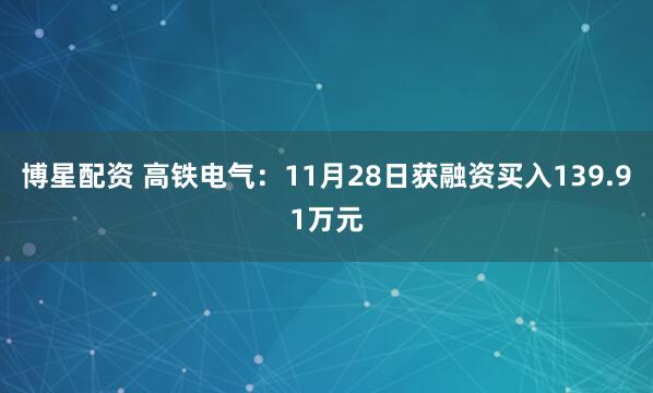 博星配资 高铁电气：11月28日获融资买入139.91万元
