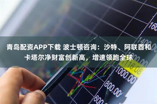 青岛配资APP下载 波士顿咨询：沙特、阿联酋和卡塔尔净财富创新高，增速领跑全球