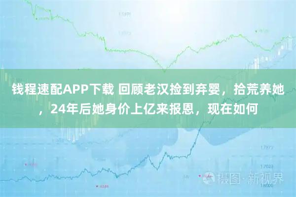钱程速配APP下载 回顾老汉捡到弃婴，拾荒养她，24年后她身价上亿来报恩，现在如何