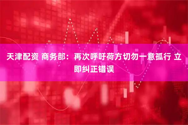 天津配资 商务部：再次呼吁荷方切勿一意孤行 立即纠正错误