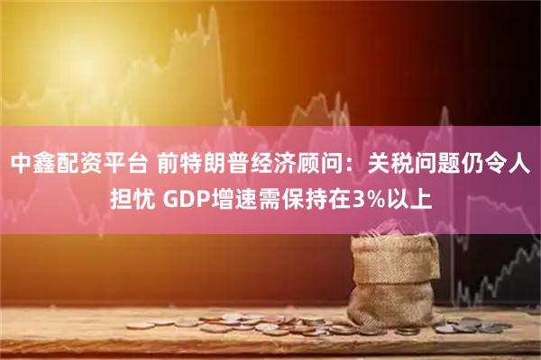 中鑫配资平台 前特朗普经济顾问：关税问题仍令人担忧 GDP增速需保持在3%以上