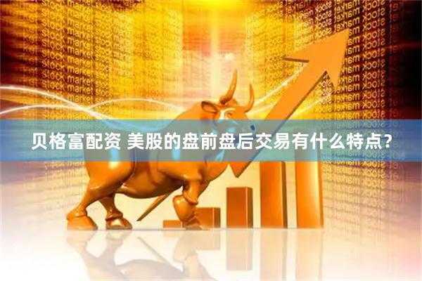 贝格富配资 美股的盘前盘后交易有什么特点？