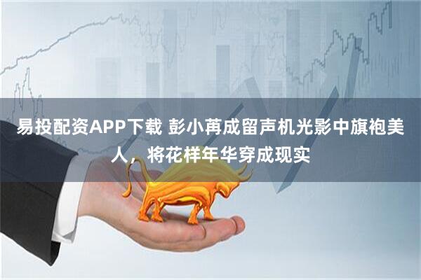 易投配资APP下载 彭小苒成留声机光影中旗袍美人，将花样年华穿成现实
