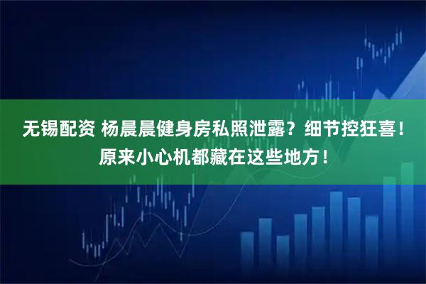 无锡配资 杨晨晨健身房私照泄露？细节控狂喜！原来小心机都藏在这些地方！