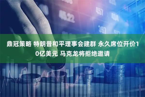 鼎冠策略 特朗普和平理事会建群 永久席位开价10亿美元 马克龙将拒绝邀请