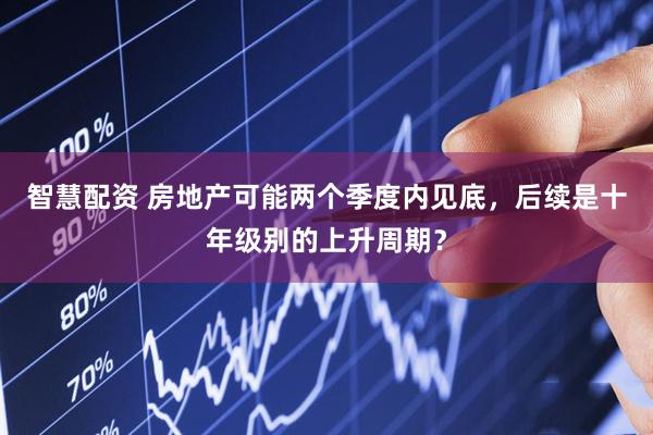 智慧配资 房地产可能两个季度内见底，后续是十年级别的上升周期？