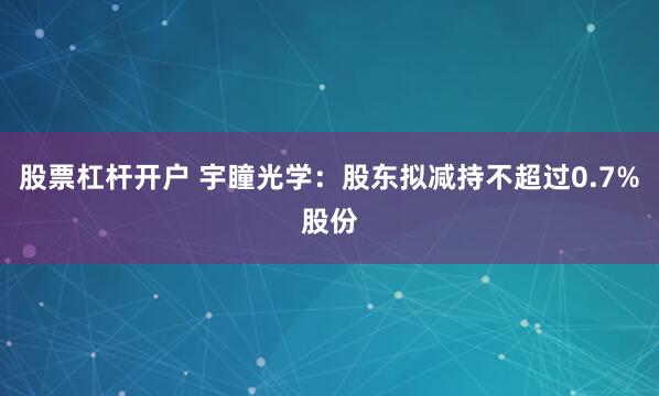 股票杠杆开户 宇瞳光学：股东拟减持不超过0.7%股份
